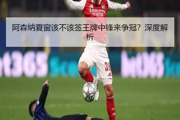 阿森纳夏窗该不该签王牌中锋来争冠？深度解析
