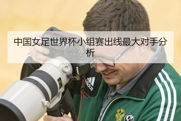 中国女足世界杯小组赛出线最大对手分析