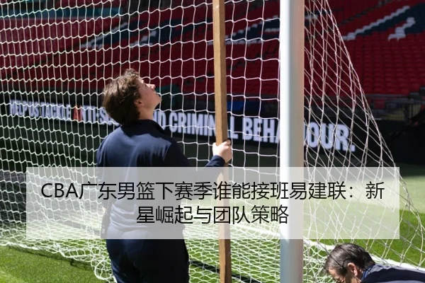 CBA广东男篮下赛季谁能接班易建联：新星崛起与团队策略